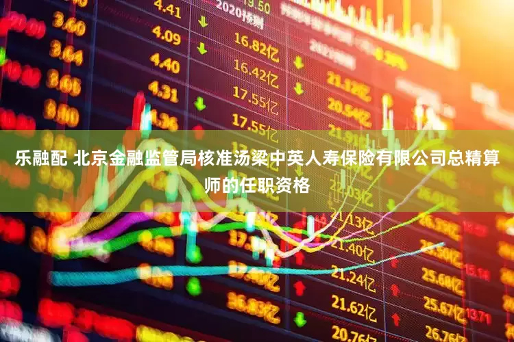 乐融配 北京金融监管局核准汤梁中英人寿保险有限公司总精算师的任职资格