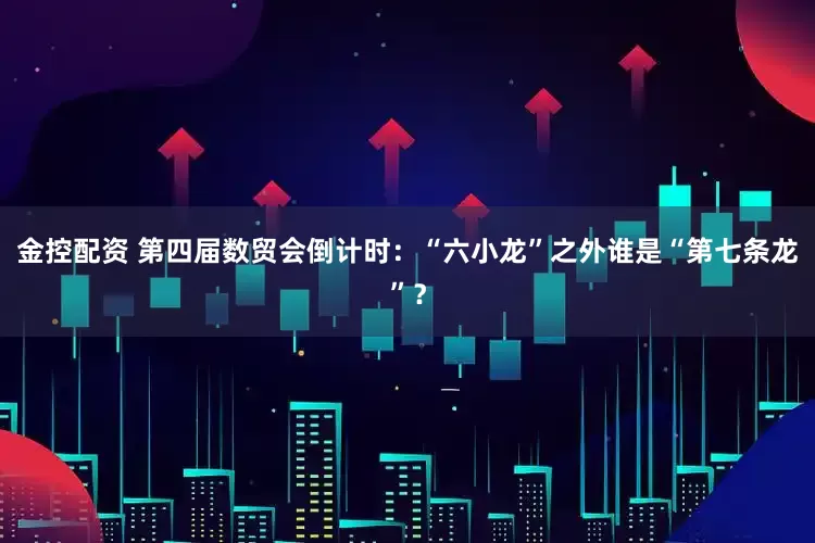 金控配资 第四届数贸会倒计时：“六小龙”之外谁是“第七条龙”？