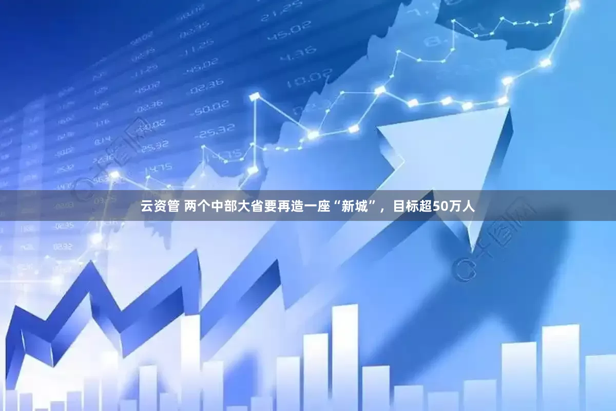 云资管 两个中部大省要再造一座“新城”，目标超50万人