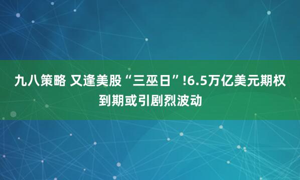 九八策略 又逢美股“三巫日”!6.5万亿美元期权到期或引剧烈波动