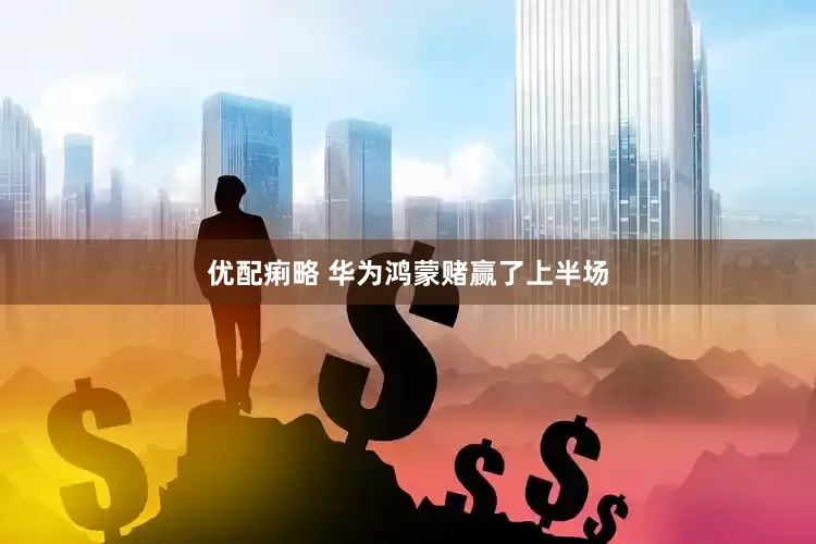 优配痢略 华为鸿蒙赌赢了上半场