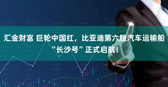 汇金财富 巨轮中国红，比亚迪第六艘汽车运输船“长沙号”正式启航！