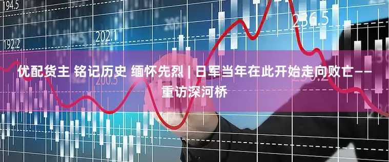 优配货主 铭记历史 缅怀先烈 | 日军当年在此开始走向败亡——重访深河桥