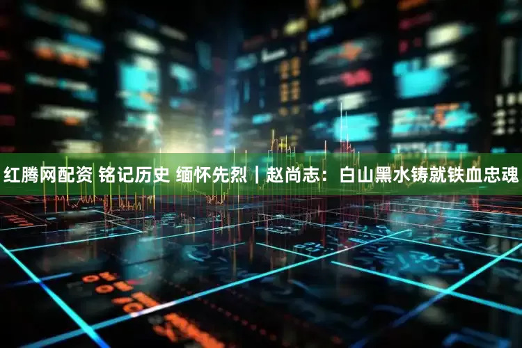 红腾网配资 铭记历史 缅怀先烈｜赵尚志：白山黑水铸就铁血忠魂