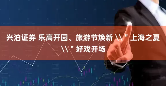 兴泊证券 乐高开园、旅游节焕新 \＂上海之夏\＂好戏开场