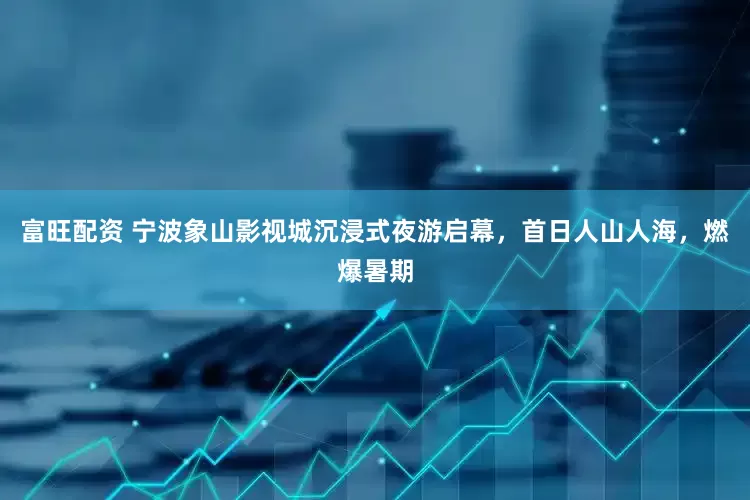 富旺配资 宁波象山影视城沉浸式夜游启幕，首日人山人海，燃爆暑期
