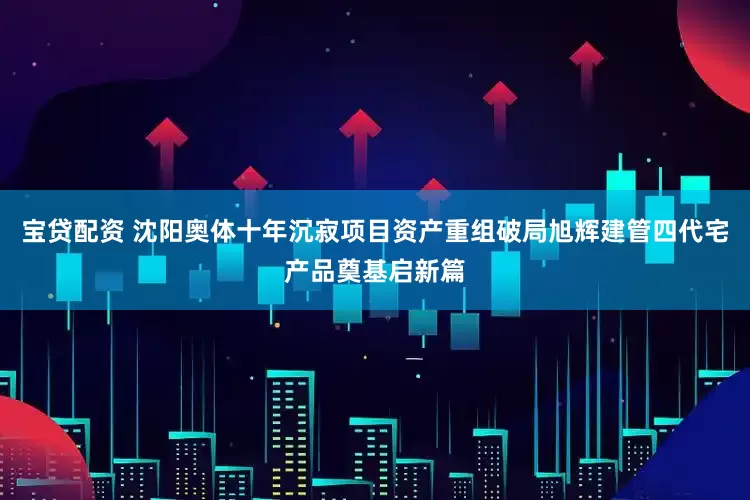 宝贷配资 沈阳奥体十年沉寂项目资产重组破局旭辉建管四代宅产品奠基启新篇