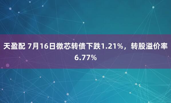 天盈配 7月16日微芯转债下跌1.21%，转股溢价率6.77%
