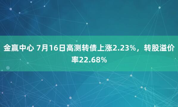 金赢中心 7月16日高测转债上涨2.23%，转股溢价率22.68%