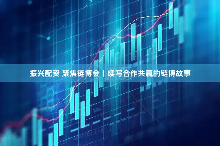 振兴配资 聚焦链博会丨续写合作共赢的链博故事
