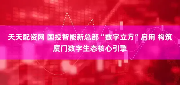 天天配资网 国投智能新总部“数字立方”启用 构筑厦门数字生态核心引擎