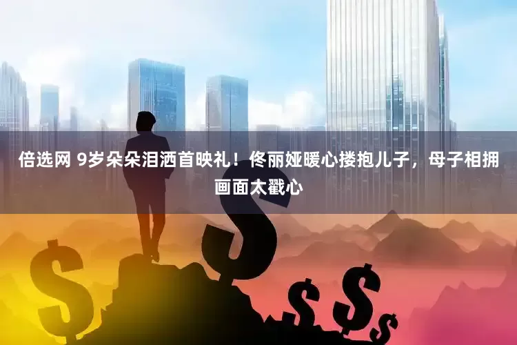 倍选网 9岁朵朵泪洒首映礼！佟丽娅暖心搂抱儿子，母子相拥画面太戳心