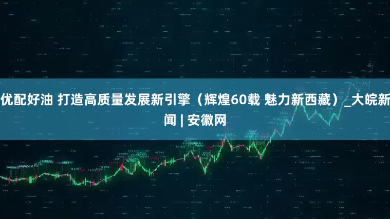 优配好油 打造高质量发展新引擎（辉煌60载 魅力新西藏）_大皖新闻 | 安徽网