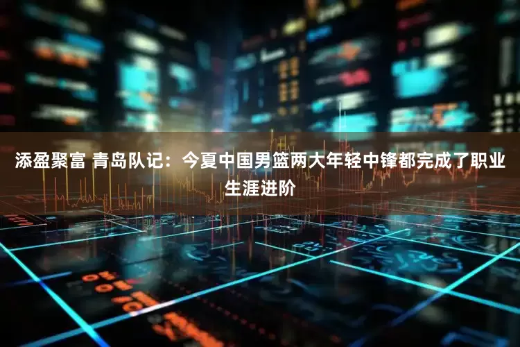 添盈聚富 青岛队记：今夏中国男篮两大年轻中锋都完成了职业生涯进阶