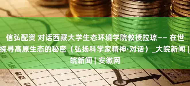 信弘配资 对话西藏大学生态环境学院教授拉琼—— 在世界屋脊探寻高原生态的秘密（弘扬科学家精神·对话）_大皖新闻 | 安徽网