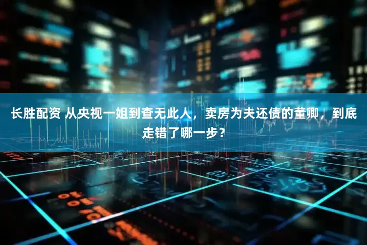 长胜配资 从央视一姐到查无此人，卖房为夫还债的董卿，到底走错了哪一步？