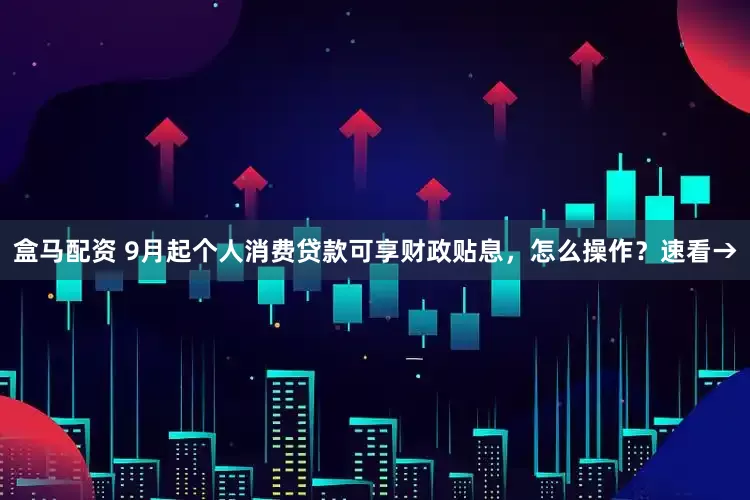 盒马配资 9月起个人消费贷款可享财政贴息，怎么操作？速看→