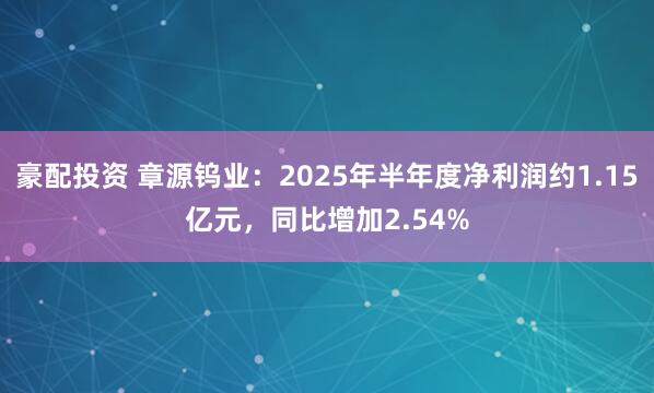 豪配投资 章源钨业：2025年半年度净利润约1.15亿元，同比增加2.54%