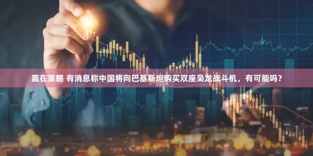 赢在策略 有消息称中国将向巴基斯坦购买双座枭龙战斗机，有可能吗？