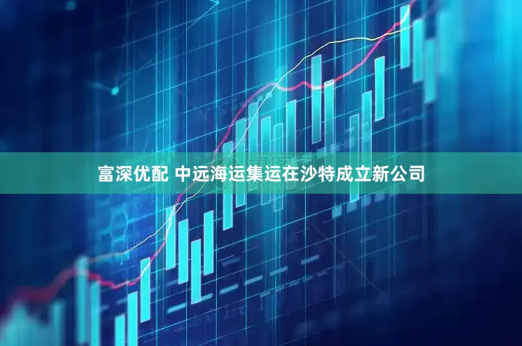 富深优配 中远海运集运在沙特成立新公司