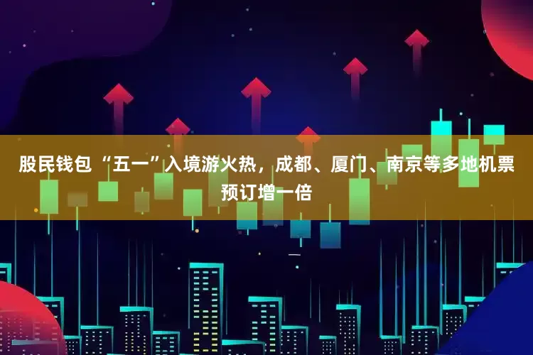 股民钱包 “五一”入境游火热，成都、厦门、南京等多地机票预订增一倍
