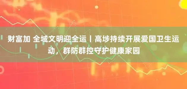 财富加 全域文明迎全运丨高埗持续开展爱国卫生运动,群防群控守护健康家园