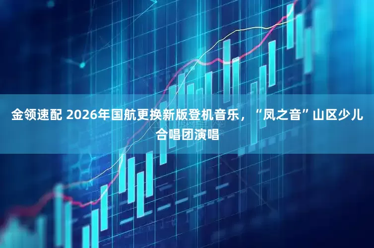 金领速配 2026年国航更换新版登机音乐，“凤之音”山区少儿合唱团演唱