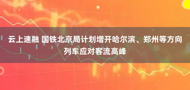 云上速融 国铁北京局计划增开哈尔滨、郑州等方向列车应对客流高峰