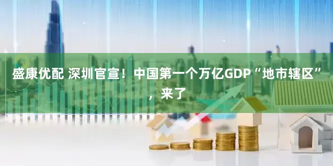 盛康优配 深圳官宣！中国第一个万亿GDP“地市辖区”，来了