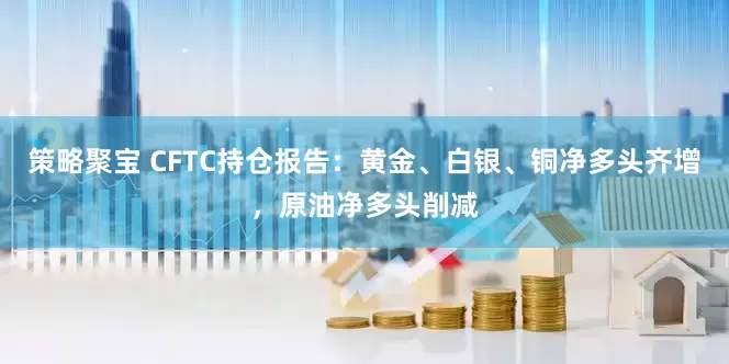 策略聚宝 CFTC持仓报告：黄金、白银、铜净多头齐增，原油净多头削减