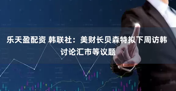 乐天盈配资 韩联社：美财长贝森特拟下周访韩 讨论汇市等议题